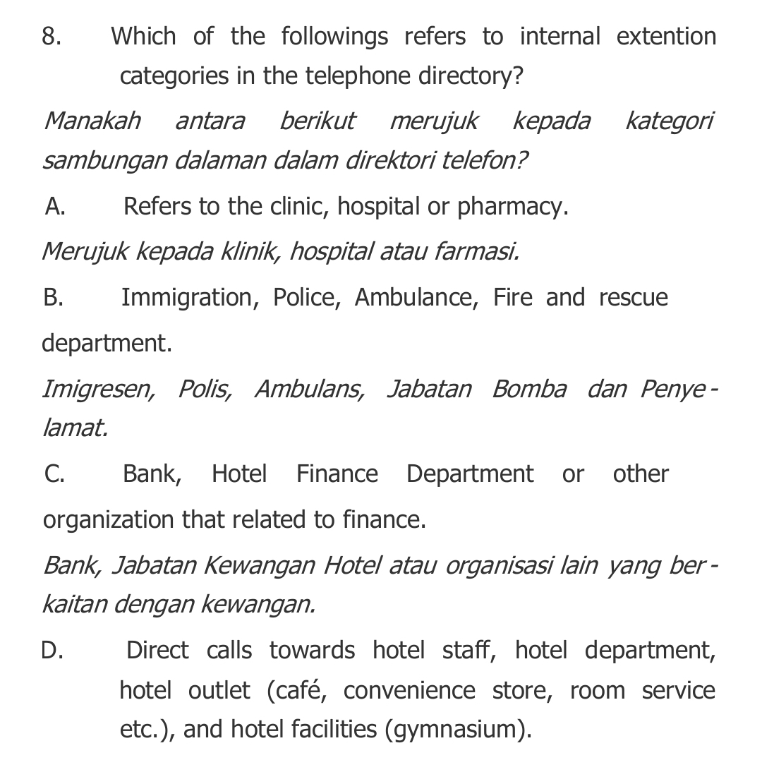 Which of the followings refers to internal extention
categories in the telephone directory?
Manakah antara berikut merujuk kepada kategori
sambungan dalaman dalam direktori telefon?
A. Refers to the clinic, hospital or pharmacy.
Merujuk kepada klinik, hospital atau farmasi.
B. Immigration, Police, Ambulance, Fire and rescue
department.
Imigresen, Polis, Ambulans, Jabatan Bomba dan Penye-
lamat.
C. Bank, Hotel Finance Department or other
organization that related to finance.
Bank, Jabatan Kewangan Hotel atau organisasi lain yang ber-
kaitan dengan kewangan.
D. I Direct calls towards hotel staff, hotel department,
hotel outlet (café, convenience store, room service
etc.), and hotel facilities (gymnasium).