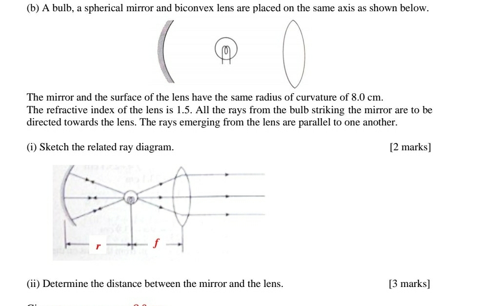 A bulb, a spherical mirror and biconvex lens are placed on the same axis as shown below. 
The mirror and the surface of the lens have the same radius of curvature of 8.0 cm. 
The refractive index of the lens is 1.5. All the rays from the bulb striking the mirror are to be 
directed towards the lens. The rays emerging from the lens are parallel to one another. 
(i) Sketch the related ray diagram. [2 marks] 
(ii) Determine the distance between the mirror and the lens. [3 marks]