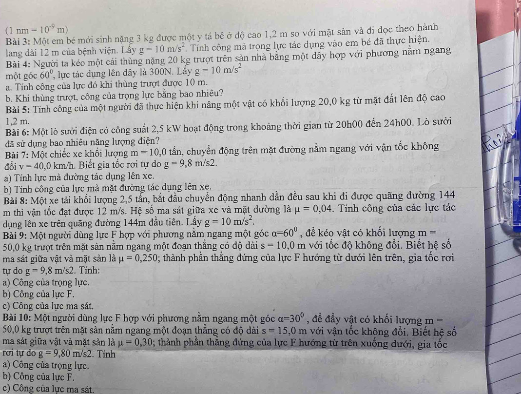 (1nm=10^(-9)m)
Bài 3: Một em bé mới sinh nặng 3 kg được một y tá bê ở độ cao 1,2 m so với mặt sản và đi dọc theo hành
lang dài 12 m của bệnh viện. Lây g=10m/s^2. Tính công mà trọng lực tác dụng vào em bé đã thực hiện.
Bài 4: Người ta kéo một cái thùng nặng 20 kg trượt trên sàn nhà bằng một dây hợp với phương nằm ngang
một góc 60° , lực tác dụng lên dây là 300N. Lấy g=10m/s^2
a. Tính công của lực đó khi thùng trượt được 10 m.
b. Khi thùng trượt, công của trọng lực bằng bao nhiêu?
Bài 5: Tính công của một người đã thực hiện khi nâng một vật có khối lượng 20,0 kg từ mặt đất lên độ cao
1,2 m.
Bài 6: Một lò sưởi điện có công suất 2,5 kW hoạt động trong khoảng thời gian từ 20h00 đến 24h00. Lò sười
đã sử dụng bao nhiêu năng lượng điện?
Bài 7: Một chiếc xe khối lượng m=10,0 tấn, chuyển động trên mặt đường nằm ngang với vận tốc không
đổi v=40,0km/h. Biết gia tốc rơi tự do g=9,8m/s2.
a) Tính lực mà đường tác dụng lên xe.
b) Tính công của lực mà mặt đường tác dụng lên xe.
Bài 8: Một xe tải khối lượng 2,5 tần, bắt đầu chuyển động nhanh dần đều sau khi đi được quãng đường 144
m thì vận tốc đạt được 12 m/s. Hệ số ma sát giữa xe và mặt đường là mu =0,04. Tính công của các lực tác
dụng lên xe trên quãng đường 144m đầu tiên. Lấy g=10m/s^2.
Bài 9: Một người dùng lực F hợp với phương nằm ngang một góc alpha =60° , để kéo vật có khối lượng m =
50,0 kg trượt trên mặt sàn nằm ngang một đoạn thẳng có độ dài s=10,0m với tốc độ không đổi. Biết hệ số
ma sát giữa vật và mặt sàn là mu =0,250; thành phần thẳng đứng của lực F hướng từ dưới lên trên, gia tốc rơi
tự do g=9,8m/s2. Tính:
a) Công của trọng lực.
b) Công của lực F.
c) Công của lực ma sát.
Bài 10: Một người dùng lực F hợp với phương nằm ngang một góc alpha =30° , đề đầy vật có khối lượng m=
50,0 kg trượt trên mặt sàn nằm ngang một đoạn thắng có độ dài s=15,0m với vận tốc khộng đổi. Biết hệ số
ma sát giữa vật và mặt sàn là mu =0,30; thành phần thằng đứng của lực F hướng từ trên xuống dưới, gia tốc
rơi tự do g=9,80m/s2 2. Tính
a) Công của trọng lực.
b) Công của lực F.
c) Công của lực ma sát.