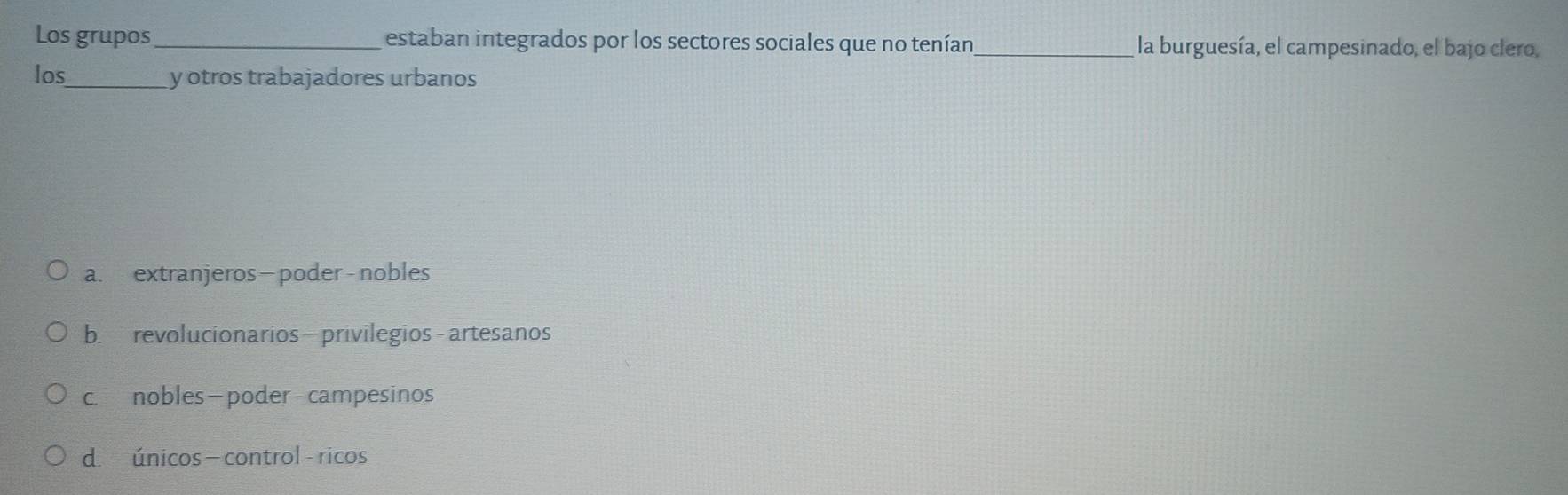 Los grupos_ estaban integrados por los sectores sociales que no tenían_ la burguesía, el campesinado, el bajo clero,
los_ y otros trabajadores urbanos
a. extranjeros- poder - nobles
b. revolucionarios—privilegios - artesanos
c. nobles—poder - campesinos
d. únicos - control - ricos