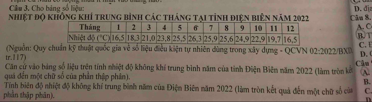 Cho bảng số liệu: D. địa
nhiệt đọ không khí trung bình các tháng tại tỉnh điện biên năm 2022 Câu 8.
A. C
B. T
C. E
(Nguồn: Quy chuẩn kỹ thuật quốc gia về số liệu điều kiện tự nhiên dùng trong xây dựng - QCVN 02:2022
tr.117) /BXD D.(
Câu
Căn cứ vào bảng số liệu trên tính nhiệt độ không khí trung bình năm của tỉnh Điện Biên năm 2022 (làm tròn kết A.
quả đến một chữ số của phần thập phân).
B.
Tính biên độ nhiệt độ không khí trung bình năm của Điện Biên năm 2022 (làm tròn kết quả đến một chữ số của C.
phần thập phân).
D