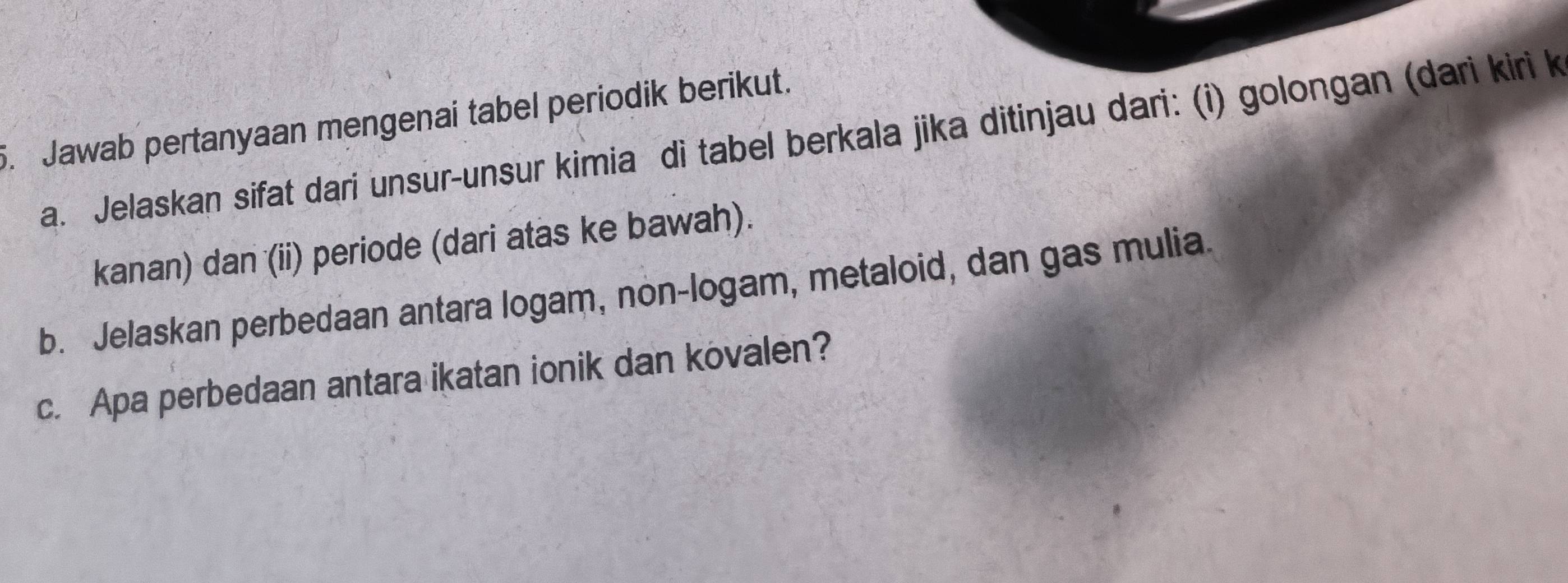 Jawab pertanyaan mengenai tabel periodik berikut. 
a. Jelaskan sifat dari unsur-unsur kimia di tabel berkala jika ditinjau dari: (i) golongan (dari kiri k 
kanan) dan (ii) periode (dari atas ke bawah). 
b. Jelaskan perbedaan antara logam, non-logam, metaloid, dan gas mulia. 
c. Apa perbedaan antara ikatan ionik dan kovalen?