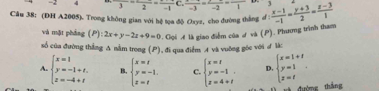 -2 4 ---frac 2=frac -1 C.  (x-3)/-3 =frac -2=frac 1 D. 3
Câu 38: (ĐH A2005). Trong không gian với hệ tọa độ Oxyz, cho đường thắng d :  (x-1)/-1 = (y+3)/2 = (z-3)/1 
và mặt phầng (P): 2x+y-2z+9=0. Gọi A là giao điểm của A và (P). Phương trình tham
sổ của đường thẳng Δ nằm trong (P), đi qua điểm A và vuông góc với đ là:
A. beginarrayl x=1 y=-1+t. z=-4+tendarray. B. beginarrayl x=t y=-1, z=tendarray. C. beginarrayl x=t y=-1 z=4+tendarray. D. beginarrayl x=1+t y=1 z=tendarray.. 
và đường thắng