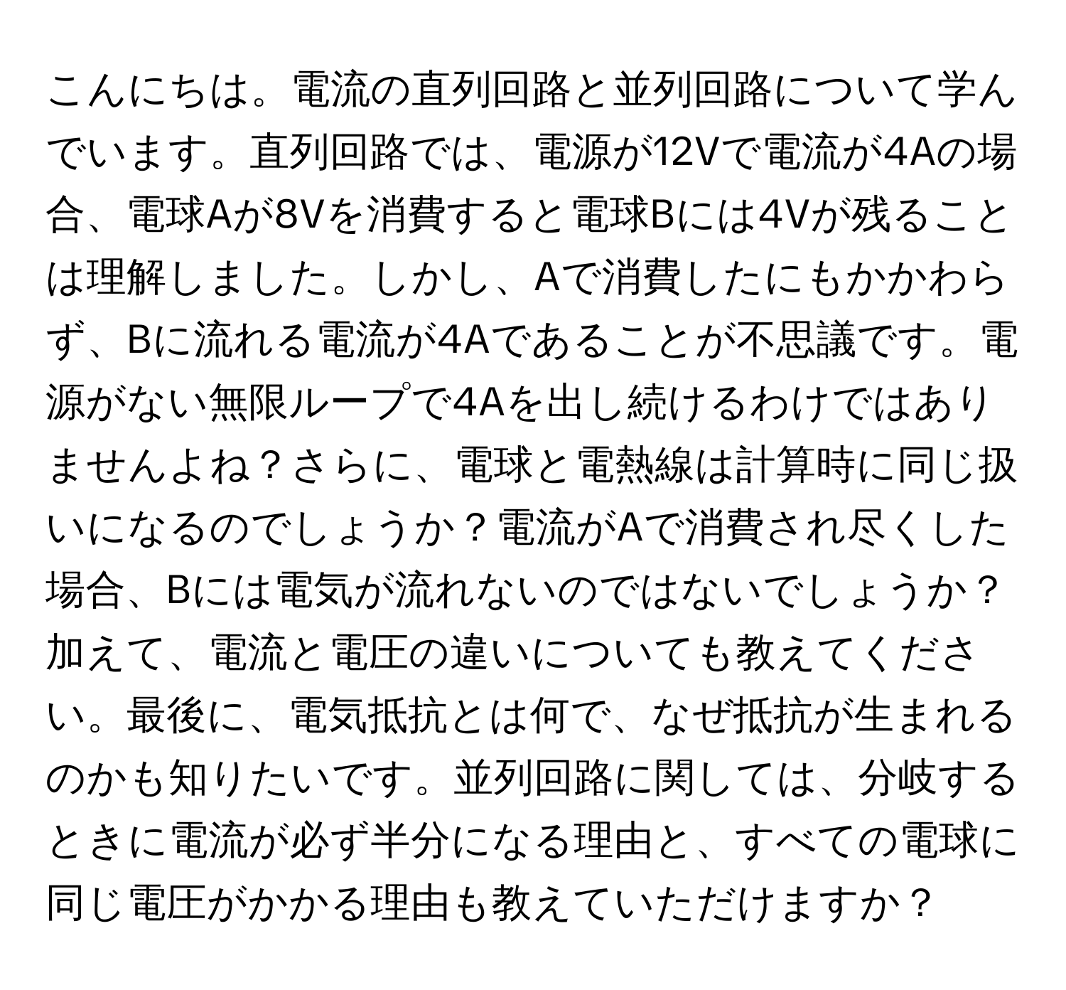 こんにちは。電流の直列回路と並列回路について学んでいます。直列回路では、電源が12Vで電流が4Aの場合、電球Aが8Vを消費すると電球Bには4Vが残ることは理解しました。しかし、Aで消費したにもかかわらず、Bに流れる電流が4Aであることが不思議です。電源がない無限ループで4Aを出し続けるわけではありませんよね？さらに、電球と電熱線は計算時に同じ扱いになるのでしょうか？電流がAで消費され尽くした場合、Bには電気が流れないのではないでしょうか？加えて、電流と電圧の違いについても教えてください。最後に、電気抵抗とは何で、なぜ抵抗が生まれるのかも知りたいです。並列回路に関しては、分岐するときに電流が必ず半分になる理由と、すべての電球に同じ電圧がかかる理由も教えていただけますか？