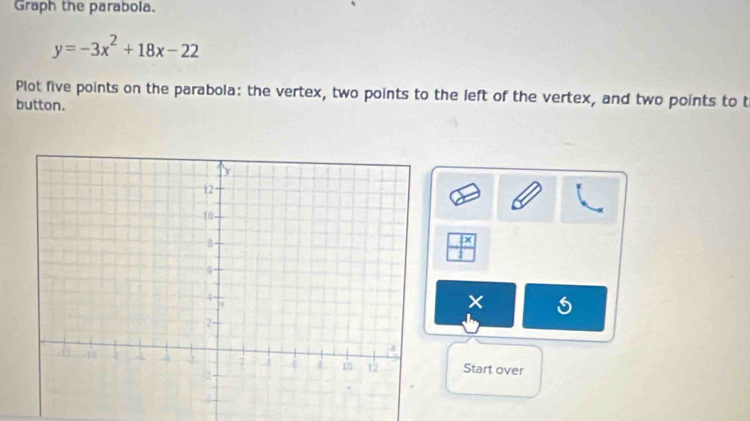 Graph the parabola.
y=-3x^2+18x-22
Plot five points on the parabola: the vertex, two points to the left of the vertex, and two points to t 
button. 
D 
× 
Start over