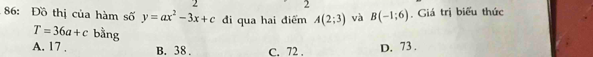 2
2
86: Đồ thị của hàm số y=ax^2-3x+c đi qua hai điểm A(2;3) và B(-1;6). Giá trị biểu thức
T=36a+c bằng
A. 17. B. 38. C. 72. D. 73.