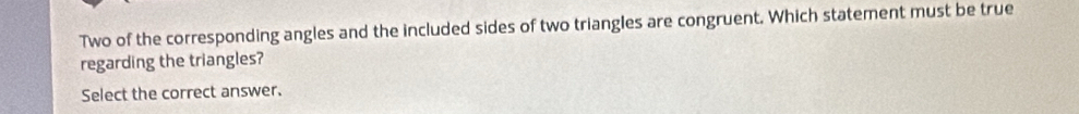 Two of the corresponding angles and the included sides of two triangles are congruent. Which statement must be true 
regarding the triangles? 
Select the correct answer.