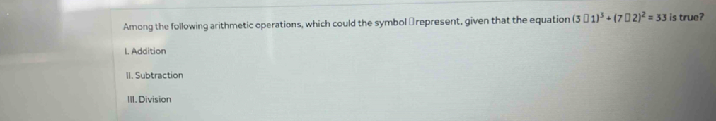 Among the following arithmetic operations, which could the symbol → represent, given that the equation (3□ 1)^3+(7□ 2)^2=33 is true?
I. Addition
II. Subtraction
III. Division