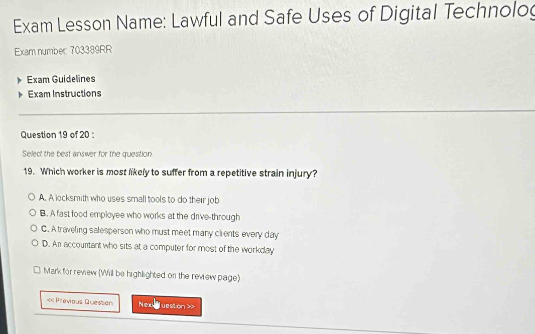 Exam Lesson Name: Lawful and Safe Uses of Digital Technolog
Exam number: 703389RR
Exam Guidelines
Exam Instructions
Question 19 of 20 :
Select the best answer for the question
19. Which worker is most likely to suffer from a repetitive strain injury?
A. A locksmith who uses small tools to do their job
B. A fast food employee who works at the drive-through
C. A traveling salesperson who must meet many clients every day
D. An accountant who sits at a computer for most of the workday
Mark for review (Will be highlighted on the review page)