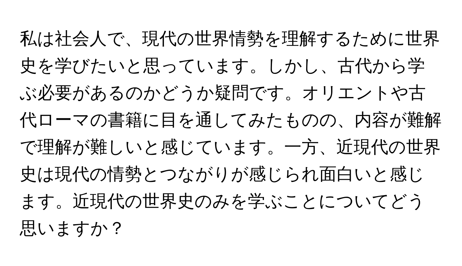 私は社会人で、現代の世界情勢を理解するために世界史を学びたいと思っています。しかし、古代から学ぶ必要があるのかどうか疑問です。オリエントや古代ローマの書籍に目を通してみたものの、内容が難解で理解が難しいと感じています。一方、近現代の世界史は現代の情勢とつながりが感じられ面白いと感じます。近現代の世界史のみを学ぶことについてどう思いますか？