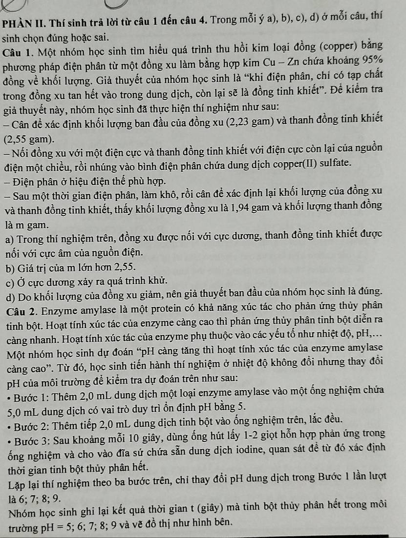 PHÀN II. Thí sinh trả lời từ câu 1 đến câu 4. Trong mỗi ý a), b), c), d) ở mỗi câu, thí
sinh chọn đúng hoặc sai.
Câu 1. Một nhóm học sinh tìm hiểu quá trình thu hồi kim loại đồng (copper) bằng
phương pháp điện phân từ một đồng xu làm bằng hợp kim Cu - Zn chứa khoảng 95%
đồng về khối lượng. Giả thuyết của nhóm học sinh là “khi điện phân, chỉ có tạp chất
trong đồng xu tan hết vào trong dung dịch, còn lại sẽ là đồng tinh khiết”. Để kiểm tra
giả thuyết này, nhóm học sinh đã thực hiện thí nghiệm như sau:
- Cân đề xác định khối lượng ban đầu của đồng xu (2,23 gam) và thanh đồng tinh khiết
(2,55 gam).
- Nổi đồng xu với một điện cực và thanh đồng tinh khiết với điện cực còn lại của nguồn
điện một chiều, rồi nhúng vào bình điện phân chứa dung dịch copper(II) sulfate.
- Điện phân ở hiệu điện thế phù hợp.
- Sau một thời gian điện phân, làm khô, rồi cân để xác định lại khối lượng của đồng xu
và thanh đồng tinh khiết, thấy khối lượng đồng xu là 1,94 gam và khối lượng thanh đồng
là m gam.
a) Trong thí nghiệm trên, đồng xu được nối với cực dương, thanh đồng tinh khiết được
nối với cực âm của nguồn điện.
b) Giá trị của m lớn hơn 2,55.
c) Ở cực dương xảy ra quá trình khử.
d) Do khối lượng của đồng xu giảm, nên giả thuyết ban đầu của nhóm học sinh là đúng.
Câu 2. Enzyme amylase là một protein có khả năng xúc tác cho phản ứng thủy phân
tinh bột. Hoạt tính xúc tác của enzyme càng cao thì phản ứng thủy phân tinh bột diễn ra
càng nhanh. Hoạt tính xúc tác của enzyme phụ thuộc vào các yếu tố như nhiệt độ, pH,...
Một nhóm học sinh dự đoán “pH càng tăng thì hoạt tính xúc tác của enzyme amylase
càng cao'. Từ đó, học sinh tiến hành thí nghiệm ở nhiệt độ không đổi nhưng thay đồi
pH của môi trường để kiểm tra dự đoán trên như sau:
Bước 1: Thêm 2,0 mL dung dịch một loại enzyme amylase vào một ống nghiệm chứa
5,0 mL dung dịch có vai trò duy trì ổn định pH bằng 5.
Bước 2: Thêm tiếp 2,0 mL dung dịch tinh bột vào ống nghiệm trên, lắc đều.
Bước 3: Sau khoảng mỗi 10 giây, dùng ống hút lấy 1-2 giọt hỗn hợp phản ứng trong
ống nghiệm và cho vào đĩa sứ chứa sẵn dung dịch iodine, quan sát đề từ đó xác định
thời gian tinh bột thủy phân hết.
Lặp lại thí nghiệm theo ba bước trên, chỉ thay đổi pH dung dịch trong Bước 1 lần lượt
là 6; 7; 8; 9.
Nhóm học sinh ghi lại kết quả thời gian t (giây) mà tinh bột thủy phân hết trong môi
trường pH =5; 6; 7; 8; 9 và vẽ đồ thị như hình bên.