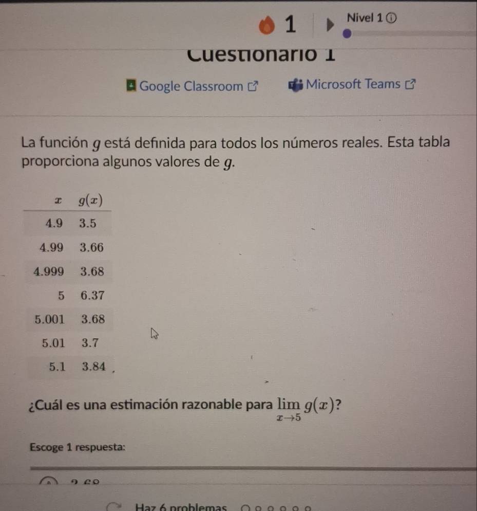 Nivel 1 ⓘ
Cuestionario 1
Google Classroom  Microsoft Teams [
La función g está definida para todos los números reales. Esta tabla
proporciona algunos valores de g.
¿Cuál es una estimación razonable para limlimits _xto 5g(x) ?
Escoge 1 respuesta:
Haz 6 problemas