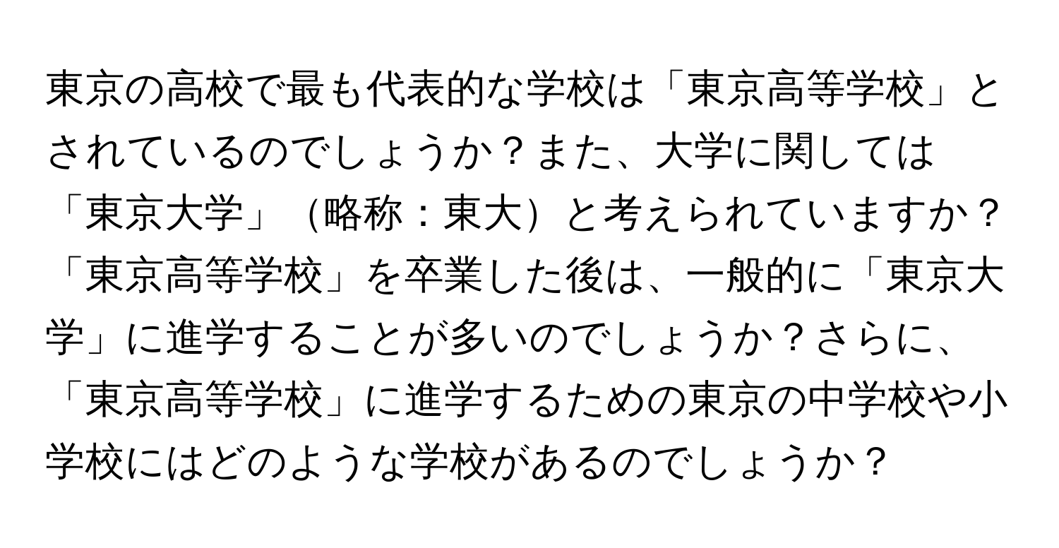 東京の高校で最も代表的な学校は「東京高等学校」とされているのでしょうか？また、大学に関しては「東京大学」略称：東大と考えられていますか？「東京高等学校」を卒業した後は、一般的に「東京大学」に進学することが多いのでしょうか？さらに、「東京高等学校」に進学するための東京の中学校や小学校にはどのような学校があるのでしょうか？