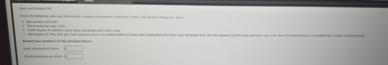 Basic and Diluted EPS 
Siven the following year -end information, compute Greenwood Corporation's basic and diluted earnings per share. 
Net income, $15,000
The income tax rate, 30%
4,000 shares of common stock were outstanding the entire year.
500 shares of 10%, $50 par (and issuance price) convertible preferred stock were outstanding the entire year. Dividends of $2,500 were declared on this stock during the year. Each share of preferred stock is convertible ito 5 shares of common steck 
Round your answers to two decimal places. 
Basic earnings per share $□
Diluted earnings per share $□