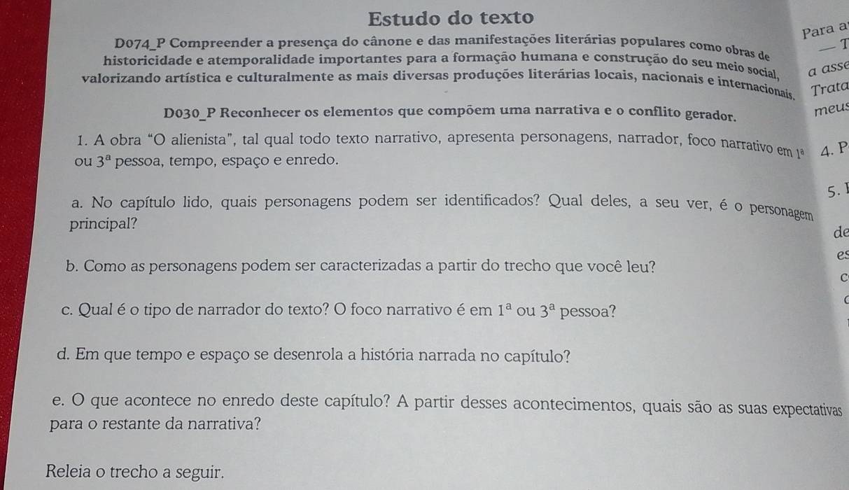 Estudo do texto 
Para a 
— I 
D074_P Compreender a presença do cânone e das manifestações literárias populares como obras de 
historicidade e atemporalidade importantes para a formação humana e construção do seu meio social, a assé 
valorizando artística e culturalmente as mais diversas produções literárias locais, nacionais e internacionais, 
Trata 
D030_P Reconhecer os elementos que compõem uma narrativa e o conflito gerador. 
meus 
1. A obra “O alienista”, tal qual todo texto narrativo, apresenta personagens, narrador, foco narrativo em 1ª 4. P 
ou 3^a pessoa, tempo, espaço e enredo. 
5. 1 
a. No capítulo lido, quais personagens podem ser identificados? Qual deles, a seu ver, éo personagem 
principal? 
de 
es 
b. Como as personagens podem ser caracterizadas a partir do trecho que você leu? 
C 
c. Qual éo tipo de narrador do texto? O foco narrativo é em 1^a ou 3^a pessoa? 
d. Em que tempo e espaço se desenrola a história narrada no capítulo? 
e. O que acontece no enredo deste capítulo? A partir desses acontecimentos, quais são as suas expectativas 
para o restante da narrativa? 
Releia o trecho a seguir.