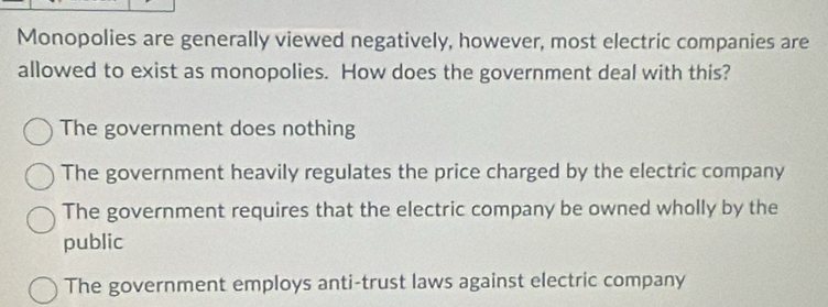 Monopolies are generally viewed negatively, however, most electric companies are
allowed to exist as monopolies. How does the government deal with this?
The government does nothing
The government heavily regulates the price charged by the electric company
The government requires that the electric company be owned wholly by the
public
The government employs anti-trust laws against electric company