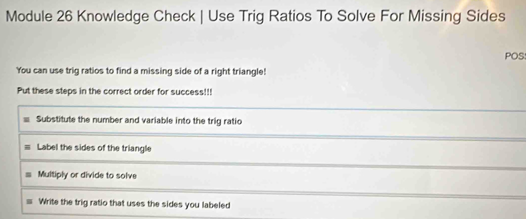 Module 26 Knowledge Check | Use Trig Ratios To Solve For Missing Sides
POS
You can use trig ratios to find a missing side of a right triangle!
Put these steps in the correct order for success!!!
Substitute the number and variable into the trig ratio
Label the sides of the triangle
Multiply or divide to solve
Write the trig ratio that uses the sides you labeled