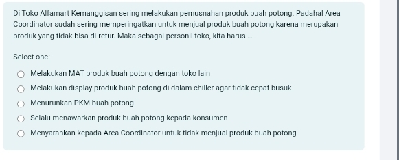 Di Toko Alfamart Kemanggisan sering melakukan pemusnahan produk buah potong. Padahal Area
Coordinator sudah sering memperingatkan untuk menjual produk buah potong karena merupakan
produk yang tidak bisa di-retur. Maka sebagai personil toko, kita harus ...
Select one:
Melakukan MAT produk buah potong dengan toko lain
Melakukan display produk buah potong di dalam chiller agar tidak cepat busuk
Menurunkan PKM buah potong
Selalu menawarkan produk buah potong kepada konsumen
Menyarankan kepada Area Coordinator untuk tidak menjual produk buah potong