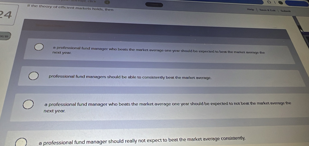 If the theory of efficient markets holds, then
24
Halp Eeve & Exia Suumil
XC
a professional fund manager who beats the market average one year should be expected to beat the market average the
next year.
professional fund managers should be able to consistently beat the market average.
a professional fund manager who beats the market average one year should be expected to not beat the market average the
next year.
a professional fund manager should really not expect to beat the market average consistently.