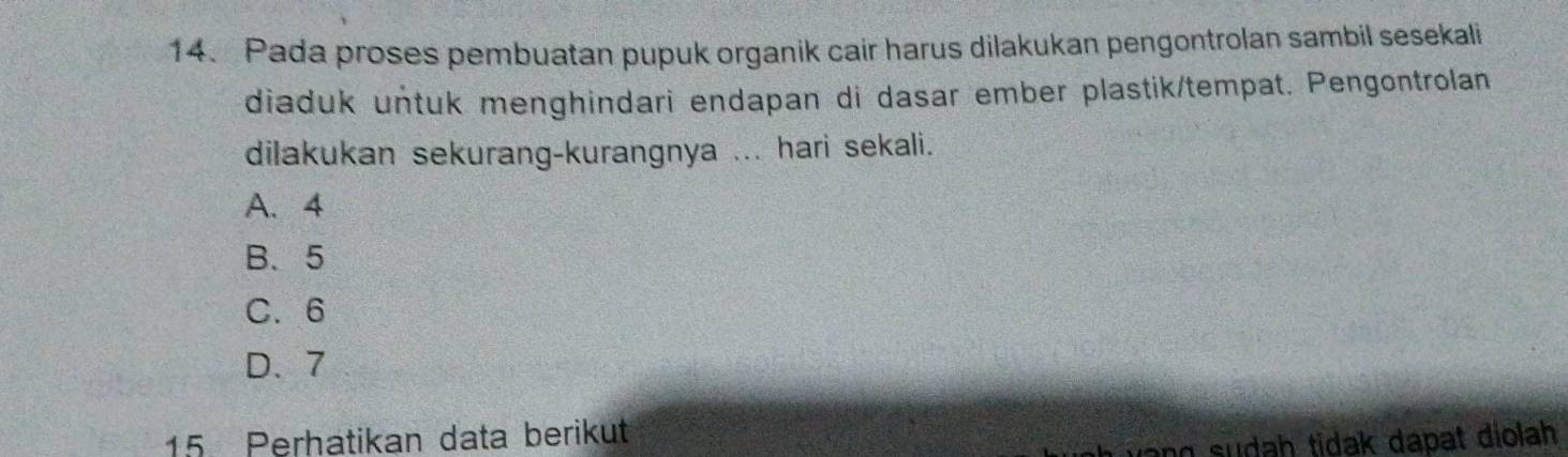 Pada proses pembuatan pupuk organik cair harus dilakukan pengontrolan sambil sesekali
diaduk untuk menghindari endapan di dasar ember plastik/tempat. Pengontrolan
dilakukan sekurang-kurangnya ... hari sekali.
A. 4
B、 5
C. 6
D、 7
15 Perhatikan data berikut
ang sudah tidak dapat diolah .