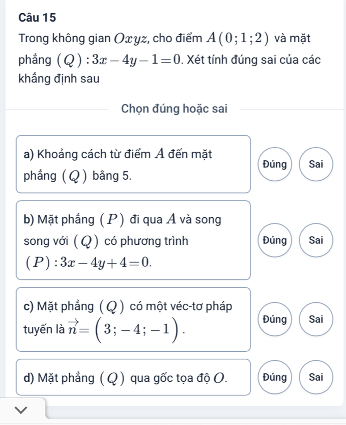 Trong không gian Oxyz, cho điểm A(0;1;2) và mặt 
phẳng (Q):3x-4y-1=0. Xét tính đúng sai của các 
khẳng định sau 
Chọn đúng hoặc sai 
a) Khoảng cách từ điểm Á đến mặt 
Đúng Sai 
phẳng ( Q ) bằng 5. 
b) Mặt phẳng ( P) đi qua Á và song 
song với (Q ) có phương trình Đúng Sai 
(P) : 3x-4y+4=0. 
c) Mặt phẳng ( Q ) có một véc-tơ pháp 
tuyến là vector n=(3;-4;-1). 
Đúng Sai 
d) Mặt phẳng (Q ) qua gốc tọa độ O. Đúng Sai