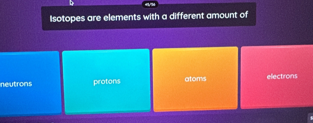 45/56
Isotopes are elements with a different amount of
neutrons protons atoms
electrons