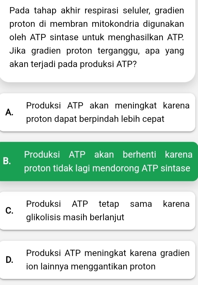 Pada tahap akhir respirasi seluler, gradien
proton di membran mitokondria digunakan
oleh ATP sintase untuk menghasilkan ATP.
Jika gradien proton terganggu, apa yang
akan terjadi pada produksi ATP?
Produksi ATP akan meningkat karena
A.
proton dapat berpindah lebih cepat
Produksi ATP akan berhenti karena
B.
proton tidak lagi mendorong ATP sintase
Produksi ATP tetap sama karena
C.
glikolisis masih berlanjut
D. Produksi ATP meningkat karena gradien
ion lainnya menggantikan proton