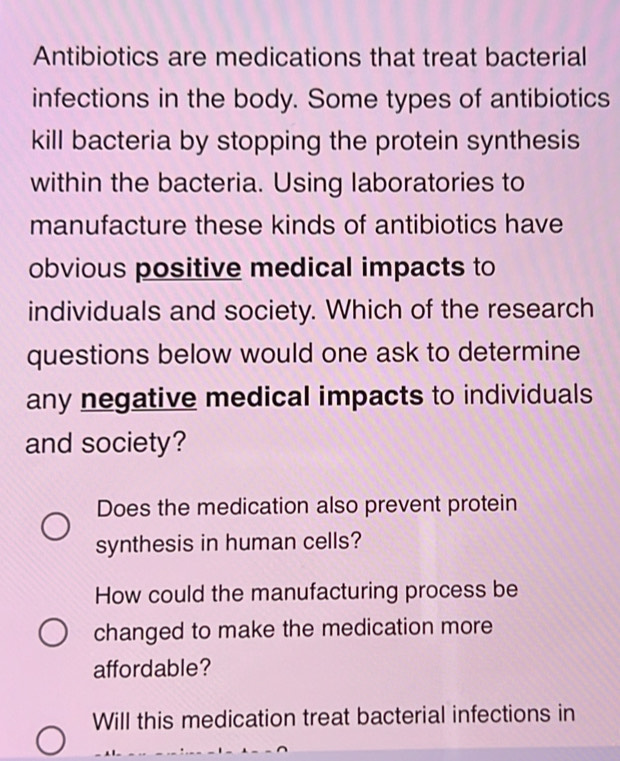 Antibiotics are medications that treat bacterial
infections in the body. Some types of antibiotics
kill bacteria by stopping the protein synthesis
within the bacteria. Using laboratories to
manufacture these kinds of antibiotics have
obvious positive medical impacts to
individuals and society. Which of the research
questions below would one ask to determine
any negative medical impacts to individuals
and society?
Does the medication also prevent protein
synthesis in human cells?
How could the manufacturing process be
changed to make the medication more
affordable?
Will this medication treat bacterial infections in