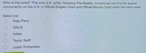 Who is this artist? The only U.K. artist, following The Beatles, to have two top five hits appear
concurrently on the U.K.'s Official Singles Chart and Official Albums Chart within the same week.
Select one:
Katy Perry
DNCE
Adele
Taylor Swift
Justin Timberlake