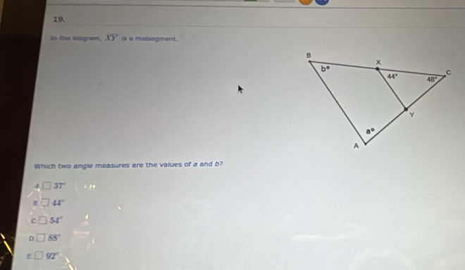 In the diagram, overline XY is a midsegment.
Which two angle measures are the values of a and b?
A □ 37° 6.8
B _  44°
C 54°
D 88°
E 92°