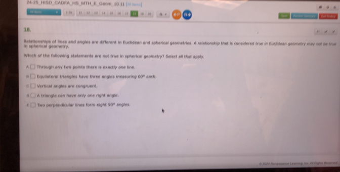 24-25_HISD_CADFA_HS_MTH_E Geom 10 11 [” “”]
. 136 “ ω ,. 16 “ 9 z φB Let liede 
18.
Relationships of lines and angles are different in Euclidean and spherical geometries. A relationship that is considered true in Euclidean geometry may not be true
in spherical geometry.
Which of the following statements are not true in spherical geometry? Select all that apply.
A Through any two points there is exactly one line.
Equilateral triangles have three angles measuring 60° each.
C Vertical angles are congruent.
G A triangle can have only one right angle.
F Two perpendicular lines form eight 90° angles.
S 2014 Nenassence Learing, Ios. Alt tipos Resered