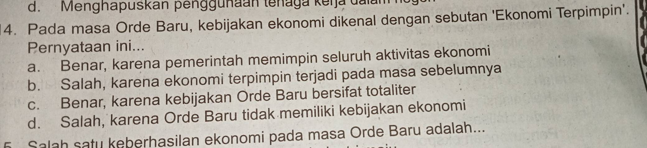 d. Menghapuskan penggunaan tenaga keija dalam
4. Pada masa Orde Baru, kebijakan ekonomi dikenal dengan sebutan 'Ekonomi Terpimpin'.
Pernyataan ini...
a. Benar, karena pemerintah memimpin seluruh aktivitas ekonomi
b. Salah, karena ekonomi terpimpin terjadi pada masa sebelumnya
c. Benar, karena kebijakan Orde Baru bersifat totaliter
d. Salah, karena Orde Baru tidak memiliki kebijakan ekonomi
5 Salah satu keberhasilan ekonomi pada masa Orde Baru adalah...