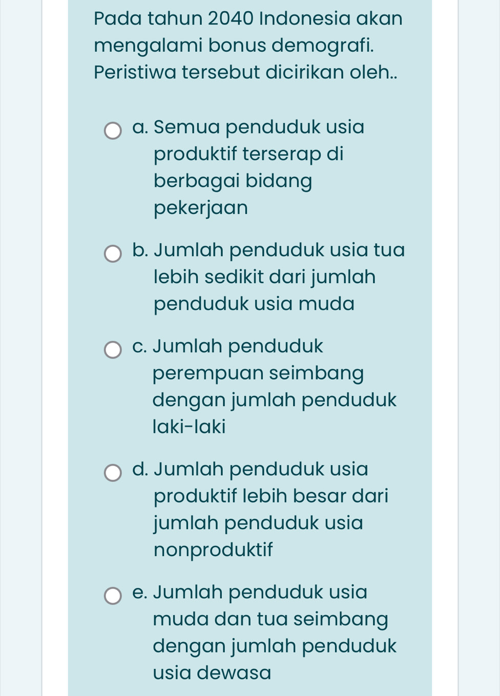 Pada tahun 2040 Indonesia akan
mengalami bonus demografi.
Peristiwa tersebut dicirikan oleh..
a. Semua penduduk usia
produktif terserap di
berbagai bidang
pekerjaan
b. Jumlah penduduk usia tua
lebih sedikit dari jumlah
penduduk usia muda
c. Jumlah penduduk
perempuan seimbang
dengan jumlah penduduk
laki-laki
d. Jumlah penduduk usia
produktif lebih besar dari
jumlah penduduk usia
nonproduktif
e. Jumlah penduduk usia
muda dan tua seimbang
dengan jumlah penduduk
usia dewasa