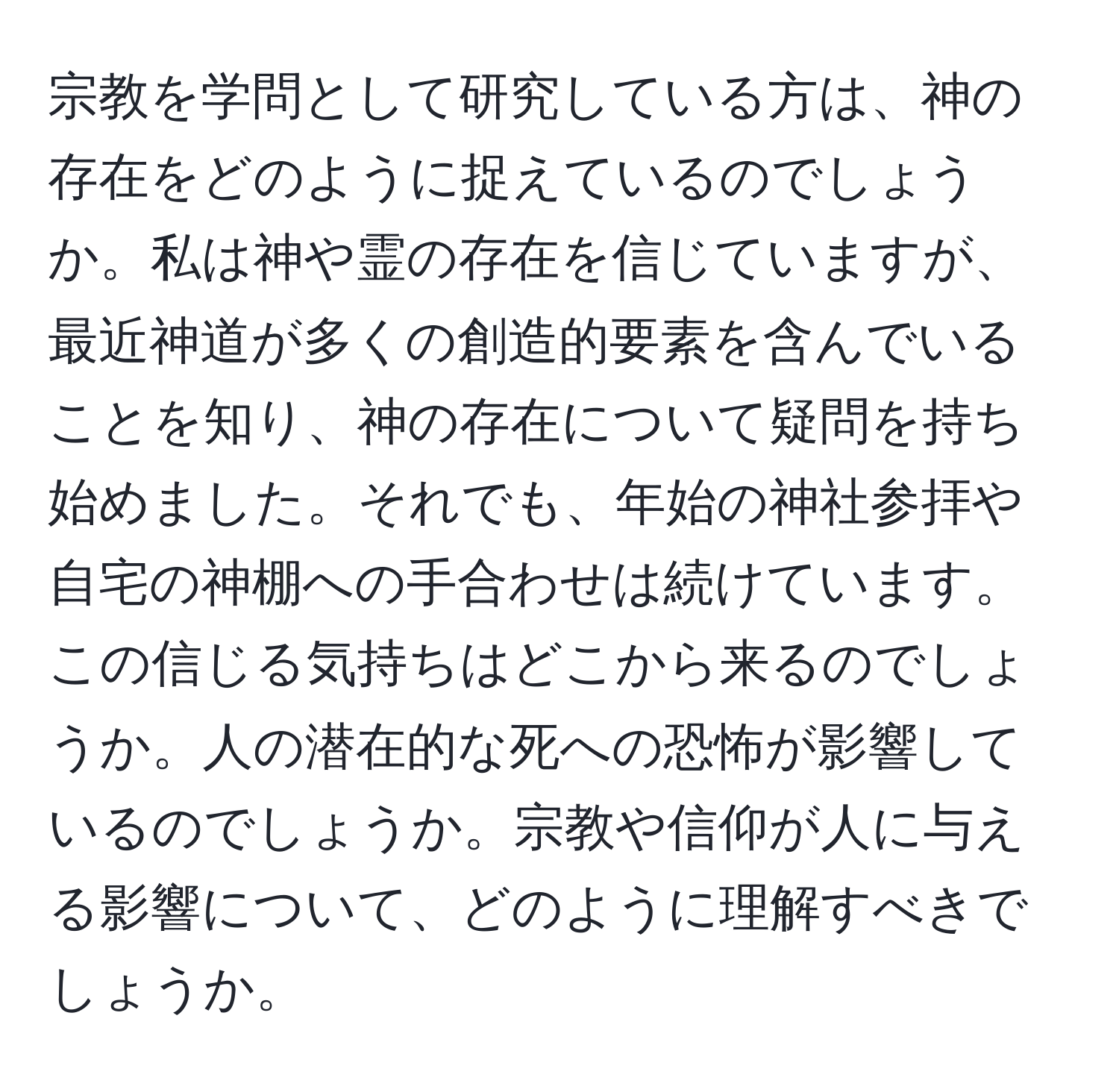 宗教を学問として研究している方は、神の存在をどのように捉えているのでしょうか。私は神や霊の存在を信じていますが、最近神道が多くの創造的要素を含んでいることを知り、神の存在について疑問を持ち始めました。それでも、年始の神社参拝や自宅の神棚への手合わせは続けています。この信じる気持ちはどこから来るのでしょうか。人の潜在的な死への恐怖が影響しているのでしょうか。宗教や信仰が人に与える影響について、どのように理解すべきでしょうか。