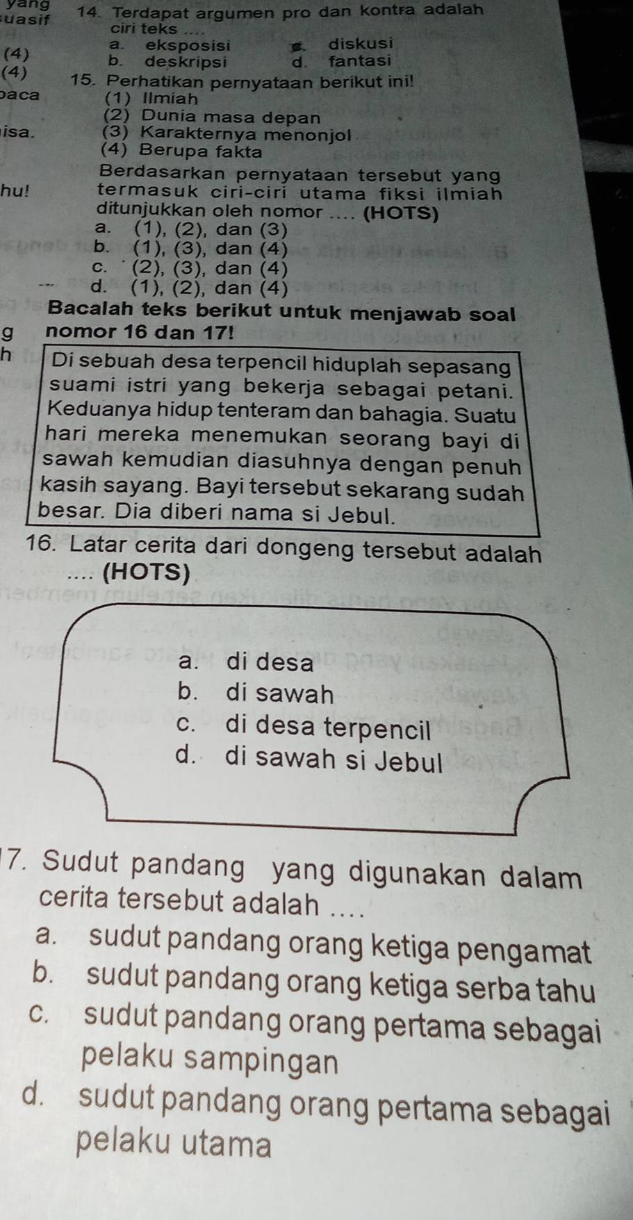 yang
uasif 14. Terdapat argumen pro dan kontra adalah
ciri teks ..
a. eksposisi diskusi
(4) b. deskripsi d. fantasi
(4) 15. Perhatikan pernyataan berikut ini!
baca (1) Ilmiah
(2) Dunia masa depan
isa. (3) Karakternya menonjol
(4) Berupa fakta
Berdasarkan pernyataan tersebut yang
hu! termasuk ciri-ciri utama fiksi ilmiah
ditunjukkan oleh nomor .... (HOTS)
a. (1), (2), dan (3)
b. (1), (3), dan (4)
c. ˙ (2), (3), dan (4)
d. (1), (2), dan (4)
Bacalah teks berikut untuk menjawab soal
g nomor 16 dan 17!
h Di sebuah desa terpencil hiduplah sepasang
suami istri yang bekerja sebagai petani.
Keduanya hidup tenteram dan bahagia. Suatu
hari mereka menemukan seorang bayi di
sawah kemudian diasuhnya dengan penuh
kasih sayang. Bayi tersebut sekarang sudah
besar. Dia diberi nama si Jebul.
16. Latar cerita dari dongeng tersebut adalah
_... (HOTS)
a. di desa
b. di sawah
c. di desa terpencil
d. di sawah si Jebul
7. Sudut pandang yang digunakan dalam
cerita tersebut adalah ....
a. sudut pandang orang ketiga pengamat
b. sudut pandang orang ketiga serba tahu
c. sudut pandang orang pertama sebagai
pelaku sampingan
d. sudut pandang orang pertama sebagai
pelaku utama