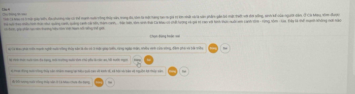 Cầu 4 Cho thông tia sau
Tính Cà Mau có 3 mặt giáp biển, địa phương này có thể mạnh nuôi trồng thủy sản, trong đó, tòm là một hàng tạo ra giả trị lớn nhất và là sản phẩm gần bộ mật thiết với đời sống, sinh kế của người dân. Ở Cà Mau, sốm được
thà nuôi theo nhiều hình thức như: quảng canh, quảng canh cái tiến, thàm canh,... Đặc biệt, tôm sinh thái Cà Mau cô chất lượng và giả trị cao với hình thức nuôi xen canh tồm - rừng, tôm - lúa. Đây là thế mạnh không nơi nào
có được, góp phần tạo nên thương hiệu tôm Việt Nam nổi tiếng shế giới.
Chọn đúng hoặc sai
a) Cá Mau phát triển mạnh nghề nười trồng thủy sản là do có 3 mặt giáp biển, rừng ngập mặn, nhiều vịnh cửa sông, đâm phá và bãi triều Sai
b) Hình thức nưôi tồm đa dạng, môi trường nuôi tôm chủ yếu là các ao, hồ nước ngọt.
Dùng
#) Moạt động nuôi trồng thủy sản nhâm mạng lại hiệu quả cao về kinh tế, xã hội và báo vệ nguồn lợi thủy sản. Sai
đ) Đối tượng nưôi trồng thủy sân ở Cá Mau chưa đa dạng Sai