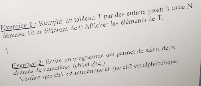 Remplir un tableau T par des entiers positifs avec N 
dépasse 10 et différent de 0.Afficher les éléments de T. 
Exercice 2: Ecrire un programme qui permet de saisir deux 
chaines de caractères (ch1et ch2 ). 
Vérifier que ch1 est numérique et que ch2 est alphabétique.