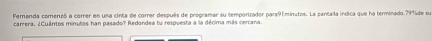 Fernanda comenzó a correr en una cinta de correr después de programar su temporizador para91minutos. La pantalla indica que ha terminado. 79% de su 
carrera. ¿Cuántos minutos han pasado? Redondea tu respuesta a la décima más cercana.