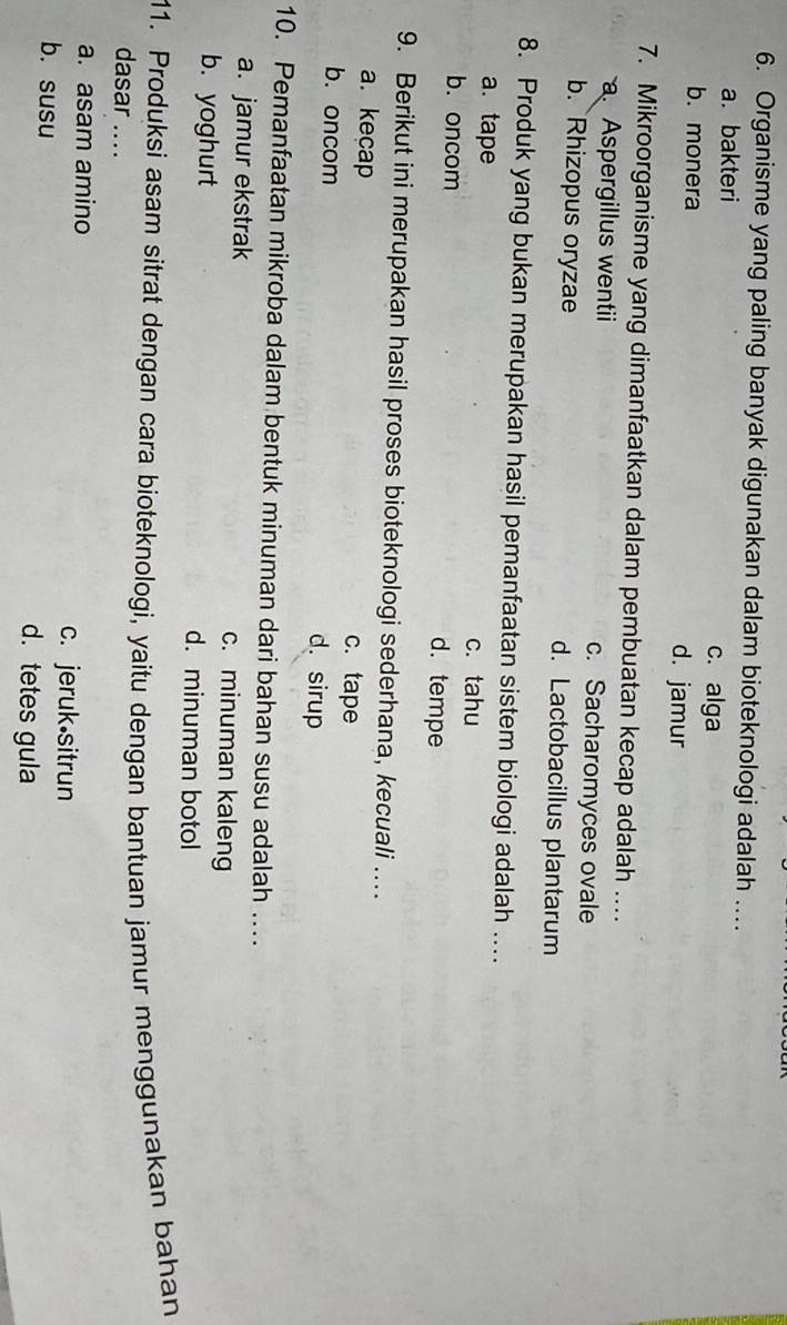 Organisme yang paling banyak digunakan dalam bioteknologi adalah ..
a. bakteri c. alga
b. monera d. jamur
7. Mikroorganisme yang dimanfaatkan dalam pembuatan kecap adalah …
a Aspergillus wentii c. Sacharomyces ovale
b. Rhizopus oryzae d. Lactobacillus plantarum
8. Produk yang bukan merupakan hasil pemanfaatan sistem biologi adalah ...
a. tape c. tahu
b. oncom d. tempe
9. Berikut ini merupakan hasil proses bioteknologi sederhana, kecuali ..
a. kecap c. tape
b. oncom d.sirup
10. Pemanfaatan mikroba dalam bentuk minuman dari bahan susu adalah ….
a. jamur ekstrak c. minuman kaleng
b. yoghurt d. minuman botol
11. Produksi asam sitrat dengan cara bioteknologi, yaitu dengan bantuan jamur menggunakan bahan
dasar ....
a. asam amino c. jeruk sitrun
b. susu d. tetes gula