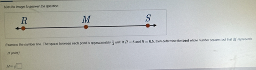 Use the image to answer the question.
R
M
s
Examine the number line. The space between each point is approximately  1/4  unit. If R=8 and S=8.5 , then determine the beat whole number square root that M represents 
(1 point)
M=sqrt(□ )