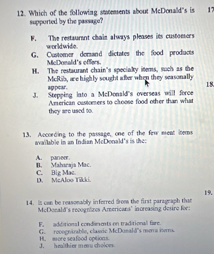 Which of the following statements about McDonald’s is 17
supported by the passage?
F. The restaurant chain always pleases its customers
worldwide.
G. Customer demand dictates the food products
McDonald's offers.
H. The restaurant chain's specialty items, such as the
McRib, are highly sought after when they seasonally
appear. 18.
J. Stepping into a McDonald's overseas will force
American customers to choose food other than what
they are used to.
13. According to the passage, one of the few meat items
available in an Indian McDonald's is the:
A. paneer.
B. Maharaja Mac.
C. Big Mac.
D. McAloo Tikki.
19.
14. It can be reasonably inferred from the first paragraph that
McDonald's recognizes Americans' increasing desire for:
F. additional condiments on traditional fare.
G. recognizable, classic McDonaId's menu items.
H. more seafood options.
J.healthier menu choices.