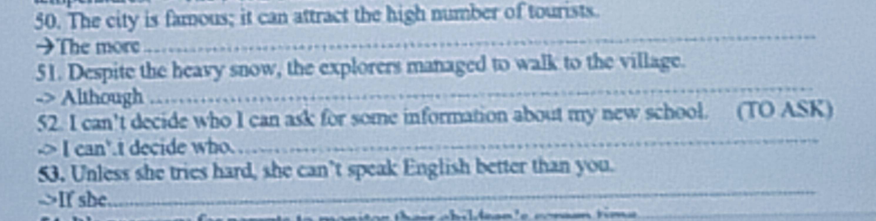 The city is famous; it can attract the high number of tourists. 
→The more 
_ 
51. Despite the heavy snow, the explorers managed to walk to the village. 
-> Although 
_ 
52. I can't decide who I can ask for some information about my new school. (TO ASK) 
> I can'.t decide who. 
_ 
53. Unless she tries hard, she can’t speak English better than you. 
_ 
->If she. 
_ 
==n ti=
