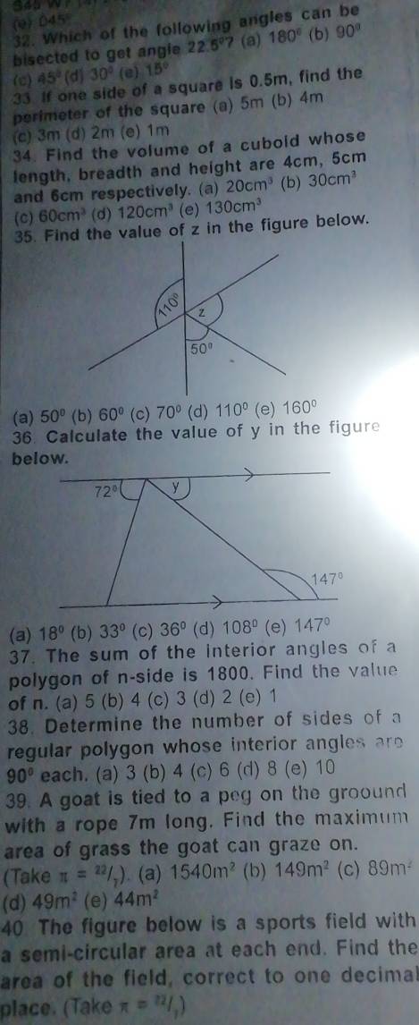(e)045
32. Which of the following angles can be
bisected to get angie 22.5° 7 (a) 180° (b) 90°
(c) 45° (d) 30° (e) 15°
33 If one side of a square is 0.5m, find the
perimeter of the square (a) 5m (b) 4m
(c) 3m (d) 2m (e) 1m
34. Find the volume of a cubold whose
length, breadth and height are 4cm, 5cm
and 6cm respectively. (a) 20cm^3 (b) 30cm^3
(c) 60cm^3 (d) 120cm^3 (e) 130cm^3
35. Find the value of z in the figure below.
(a) 50° (b) 60° (c) 70° (d) 110° (e) 160°
36. Calculate the value of y in the figure
below.
(a) 18° (b) 33° (c) 36° (d) 108° (e) 147°
37. The sum of the interior angles of a
polygon of n-side is 1800. Find the value
of n. (a) 5 (b) 4 (c) 3 (d) 2 (e) 1
38. Determine the number of sides of a
regular polygon whose interior angles r
90° each. (a) 3 (b) 4 (c) 6 (d) 8 (e) 10
39. A goat is tied to a peg on the groound
with a rope 7m long. Find the maximum
area of grass the goat can graze on.
(Take π =^22/_7). (a) 1540m^2 (b) 149m^2 (c) 89m^2
(d) 49m^2 (e) 44m^2
40 The figure below is a sports field with
a semi-circular area at each end. Find the
area of the field, correct to one decimal
place. (Take π =^22)