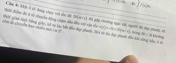 1 7(x)dx D. ∈t _1f(x)dx. 
Câu 4: Một ô tô đang chạy với tốc độ 20(m/s) thì gặp chướng ngại vật, người lái đạp phanh, từ
thời điểm đó ô tô chuyển động chậm dần đều với vận tốc , trong đó là khoảng
còn di chuyển bao nhiêu mét (m )?
thời gian tính bằng giây, kể từ lúc bắt đầu đạp phanh. H v(t)=-5t+20(m/s) đến khi dừng hằn, ô tô