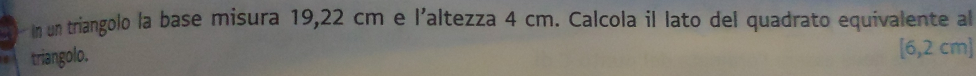 In un triangolo la base misura 19,22 cm e l'altezza 4 cm. Calcola il lato del quadrato equivalente al 
triangolo.
[6,2cm]