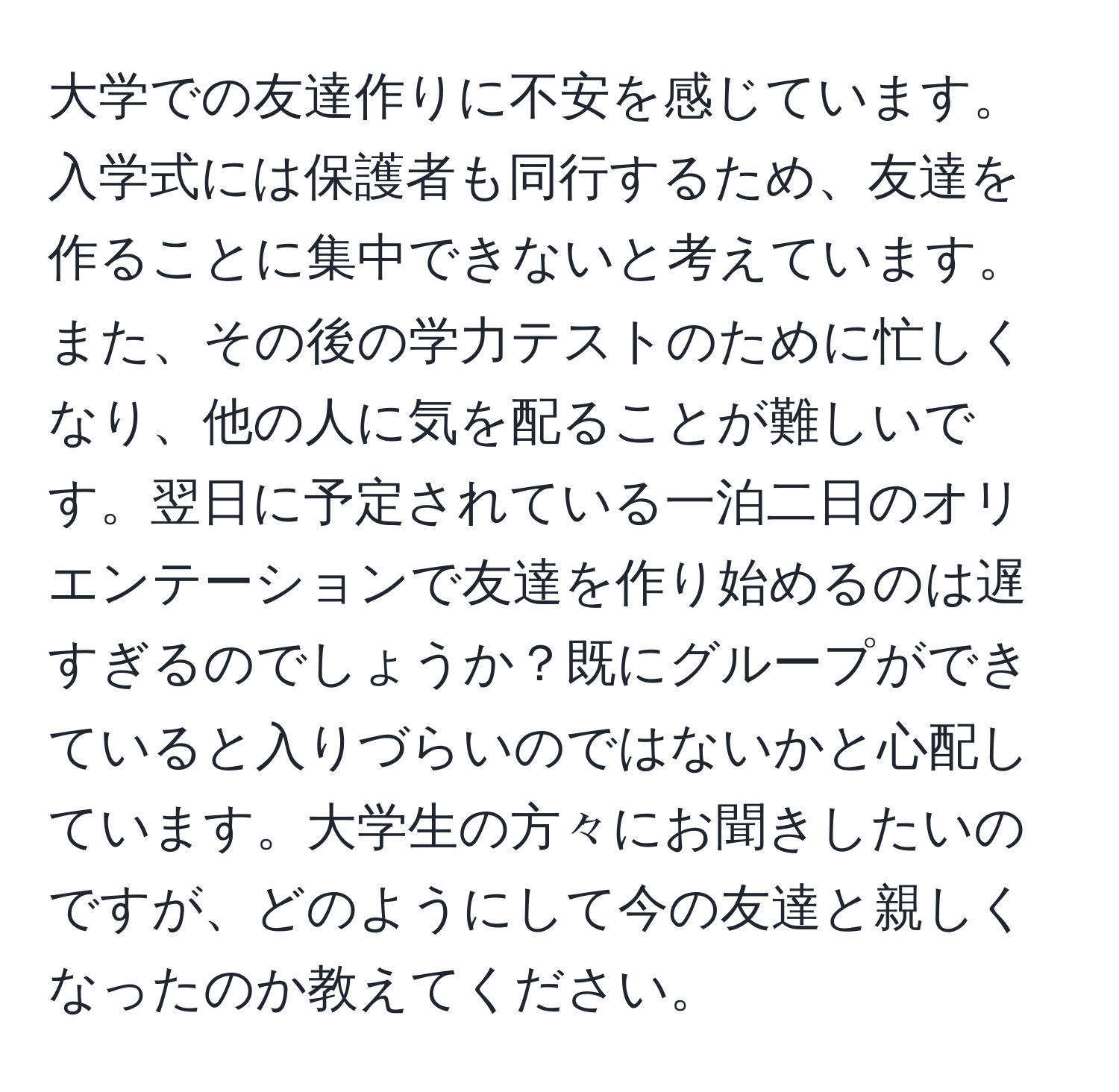 大学での友達作りに不安を感じています。入学式には保護者も同行するため、友達を作ることに集中できないと考えています。また、その後の学力テストのために忙しくなり、他の人に気を配ることが難しいです。翌日に予定されている一泊二日のオリエンテーションで友達を作り始めるのは遅すぎるのでしょうか？既にグループができていると入りづらいのではないかと心配しています。大学生の方々にお聞きしたいのですが、どのようにして今の友達と親しくなったのか教えてください。