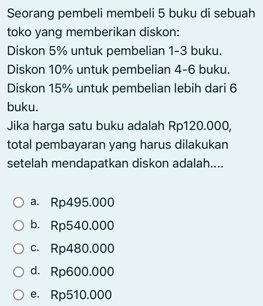 Seorang pembeli membeli 5 buku di sebuah
toko yang memberikan diskon:
Diskon 5% untuk pembelian 1-3 buku.
Diskon 10% untuk pembelian 4-6 buku.
Diskon 15% untuk pembelian lebih dari 6
buku.
Jika harga satu buku adalah Rp120.000,
total pembayaran yang harus dilakukan
setelah mendapatkan diskon adalah....
a. Rp495.000
b. Rp540.000
c. Rp480.000
d. Rp600.000
e. Rp510.000