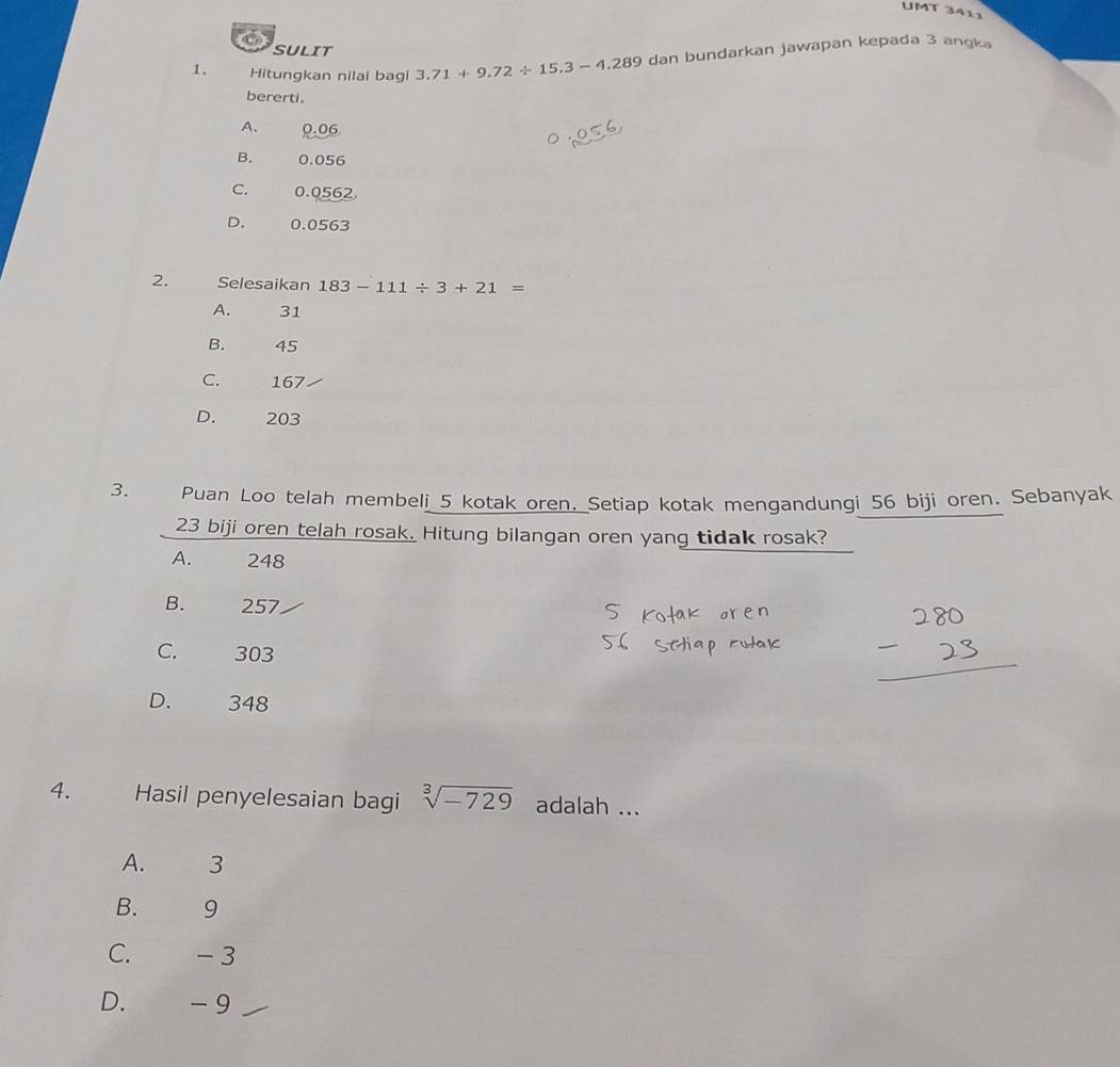 UMT 3411
6
SULIT
1. Hitungkan nilai bagi 3.71+9.72/ 15.3-4.289 dan bundarkan jawapan kepada 3 angka
bererti.
A. 0.06
B. 0.056
C. 0.0562
D. 0.0563
2. Selesaikan 183-111/ 3+21=
A. 31
B. 45
C. 167
D. 203
3. Puan Loo telah membeli 5 kotak oren. Setiap kotak mengandungi 56 biji oren. Sebanyak
23 biji oren telah rosak. Hitung bilangan oren yang tidak rosak?
A. 248
B. 257
C. 303
D. 348
4. Hasil penyelesaian bagi sqrt[3](-729) adalah ...
A. 3
B. 9
C. - 3
D. - 9