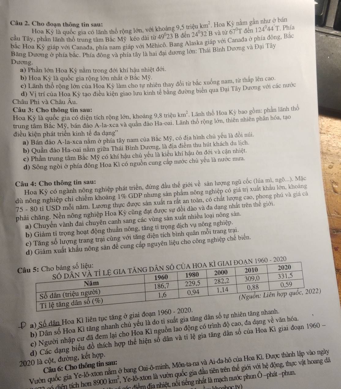 Cho đoạn thông tin sau: 124°44'T. Phía
Hoa Kỳ là quốc gia có lãnh thổ rộng lớn, với khoảng 9,5 triệu km^2. Hoa Kỳ nằm gần như ở bán
cầu Tây, phần lãnh thổ trung tâm Bắc Mỹ kéo dài từ 49°23'B đến 24^032' B và từ 67°T đến
bắc Hoa Kỳ giáp với Canađa, phía nam giáp với Mêhicô. Bang Alaska giáp với Canađa ở phía đông, Bắc
Băng Dương ở phía bắc. Phía đông và phía tây là hai đại dương lớn: Thái Bình Dương và Đại Tây
Dương.
a) Phần lớn Hoa Kỳ nằm trong đới khí hậu nhiệt đới.
b) Hoa Kỳ là quốc gia rộng lớn nhất ở Bắc Mỹ.
c) Lãnh thổ rộng lớn của Hoa Kỳ làm cho tự nhiên thay đổi từ bắc xuống nam, từ thấp lên cao.
d) Vị trí của Hoa Kỳ tạo điều kiện giao lưu kinh tế bằng đường biển qua Đại Tây Dương với các nước
Châu Phi và Châu Âu.
Câu 3: Cho thông tin sau:
Hoa Kỳ là quốc gia có diện tích rộng lớn, khoảng 9,8 triệu km^2 Lãnh thổ Hoa Kỳ bao gồm: phần lãnh thổ
trung tâm Bắc Mỹ, bán đảo A-la-xca và quần đảo Ha-oai. Lãnh thổ rộng lớn, thiên nhiên phân hóa, tạo
điều kiện phát triển kinh tế đa dạng''
a) Bán đảo A-la-xca nằm ở phía tây nam của Bắc Mỹ, có địa hình chủ yếu là đồi núi.
b) Quần đảo Ha-oai nằm giữa Thái Bình Dương, là địa điểm thu hút khách du lịch.
c) Phần trung tâm Bắc Mỹ có khí hậu chủ yếu là kiều khí hậu ôn đới và cận nhiệt.
d) Sông ngòi ở phía đông Hoa Kì có nguồn cung cấp nước chủ yếu là nước mưa.
Câu 4: Cho thông tin sau:
Hoa Kỳ có ngành nông nghiệp phát triển, đứng đầu thế giới về sản lượng ngũ cốc (lúa mì, ngô...). Mặc
dù nông nghiệp chỉ chiếm khoảng 1% GDP nhưng sản phẩm nông nghiệp có giá trị xuất khẩu lớn, khoảng
75 - 80 tỉ USD mỗi năm. Lương thực được sản xuất ra rất an toàn, có chất lượng cao, phong phú và giá cả
phải chăng. Nền nông nghiệp Hoa Kỳ cũng đạt được sự dồi dào và đa dạng nhất trên thế giới.
a) Chuyển vành đai chuyên canh sang các vùng sản xuất nhiều loại nông sản.
b) Giảm tỉ trọng hoạt động thuần nông, tăng tỉ trọng dịch vụ nông nghiệp.
c) Tăng số lượng trang trại cùng với tăng diện tích bình quân mỗi trang trại.
d) Giảm xuất khẩu nông sản để cung cấp nguyên liệu cho công nghiệp chế biến.
- 2020
a) Số dân Hoa Kì liên tục tăng ở giai đoạn 1960
b) Dân số Hoa Kì tăng nhanh chủ yếu là do tỉ suất gia tăng dân số tự nhiên tăng nha
c) Người nhập cư đã đem lại cho Hoa Kì nguồn lao động có trình độ cao, đa dạng về văn hóa.
d) Các dạng biểu đồ thích hợp thể hiện số dân và tỉ lệ gia tăng dân số của Hoa Kì giai đoạn 1960-
2020 là cột, đường, kết hợp.
Vườn quốc gia Ye-lô-xton nằm ở bang Oai-ô-minh, Môn-ta-na và Ai-đa-hô của Hoa Kì. Được thành lập vào ngày
Câu 6: Cho thông tin sau:
s é diện tích hơn 8900km^2 2, Ye-lô-xton là vườn quốc gia đầu tiên trên thế giới với hệ động, thực vật hoang dã
Ccác điểm địa nhiệt, nổi tiếng nhất là mạch nước phun Ô -phát -phun.
àn Ihoahọc tv)