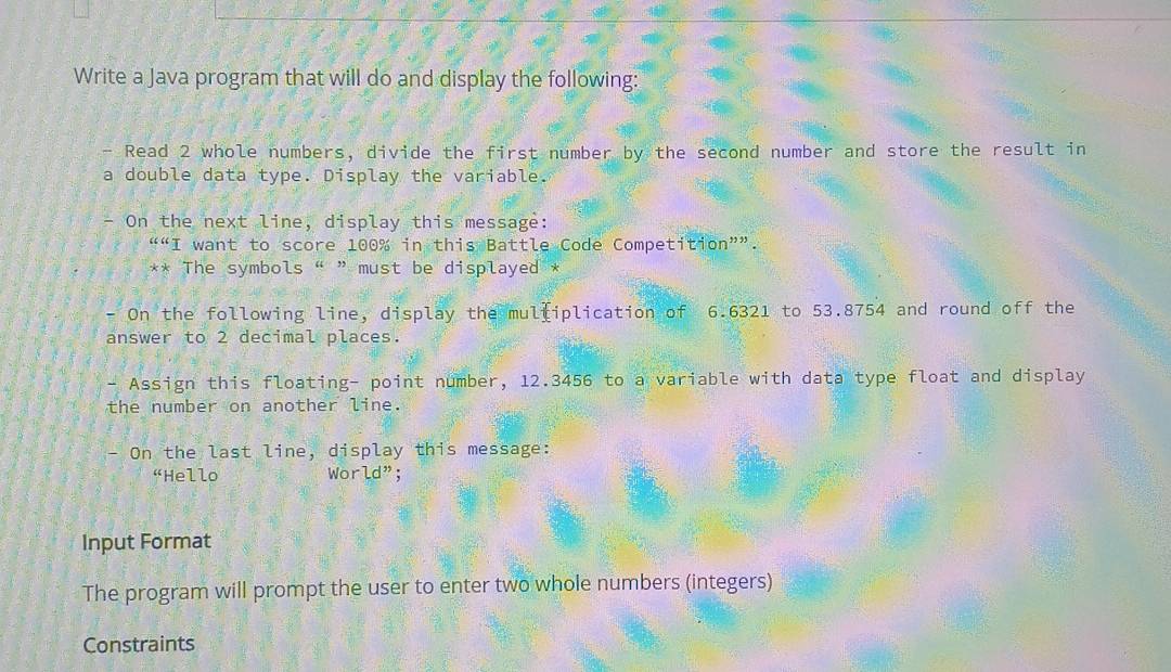 Write a Java program that will do and display the following: 
Read 2 whole numbers, divide the first number by the second number and store the result in 
a double data type. Display the variable. 
- On the next line, display this message: 
““I want to score 100% in this Battle Code Competition””. 
** The symbols “ ” must be displayed * 
- On the following line, display the mulfiplication of 6.6321 to 53.8754 and round off the 
answer to 2 decimal places. 
- Assign this floating- point number, 12.3456 to a variable with data type float and display 
the number on another line. 
On the last line, display this message: 
“Hello World"; 
Input Format 
The program will prompt the user to enter two whole numbers (integers) 
Constraints